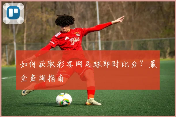 如何获取彩客网足球即时比分?最全查询指南